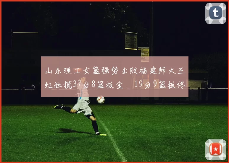 山东理工女篮强势击败福建师大王虹独揽37分8篮板金喆19分9篮板佟欣芷21分6篮板