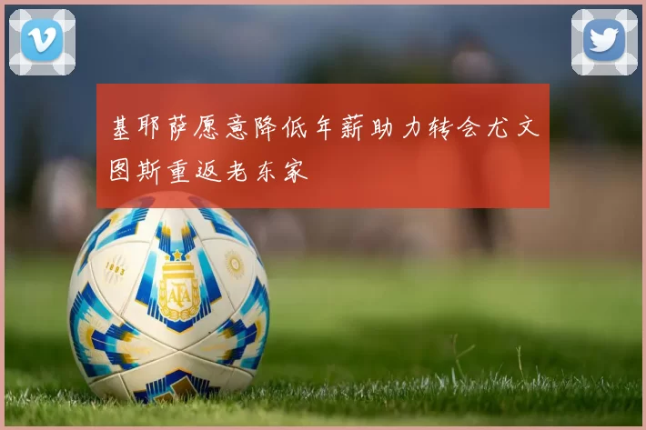 基耶萨愿意降低年薪助力转会尤文图斯重返老东家