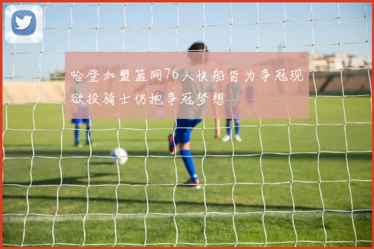 哈登加盟篮网76人快船皆为争冠现欲投骑士仍抱争冠梦想