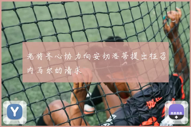 老将齐心协力向安切洛蒂提出征召内马尔的请求