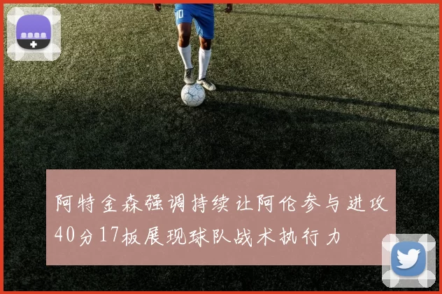 阿特金森强调持续让阿伦参与进攻40分17板展现球队战术执行力