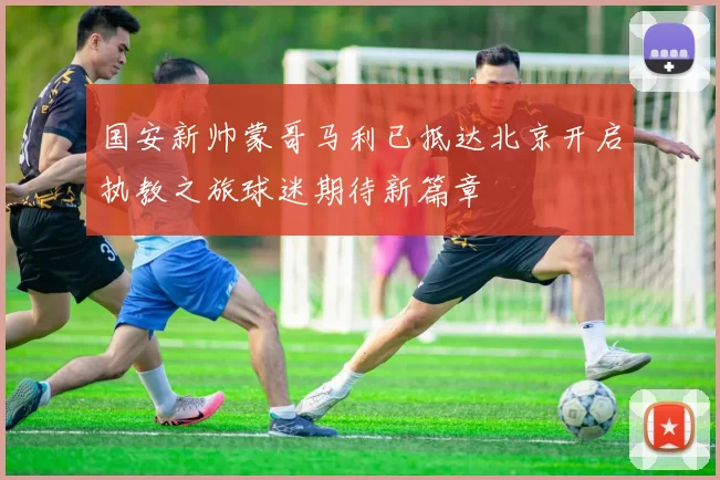 国安新帅蒙哥马利已抵达北京开启执教之旅球迷期待新篇章